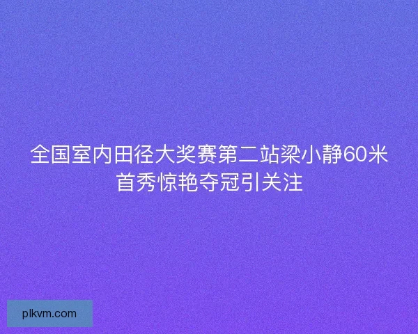 全国室内田径大奖赛第二站梁小静60米首秀惊艳夺冠引关注
