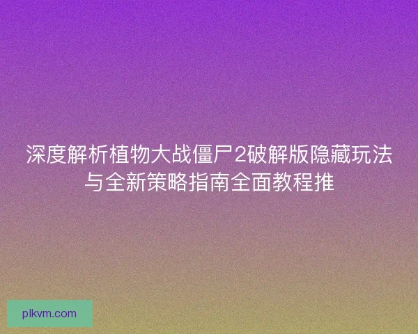 深度解析植物大战僵尸2破解版隐藏玩法与全新策略指南全面教程推