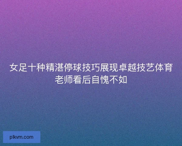 女足十种精湛停球技巧展现卓越技艺体育老师看后自愧不如