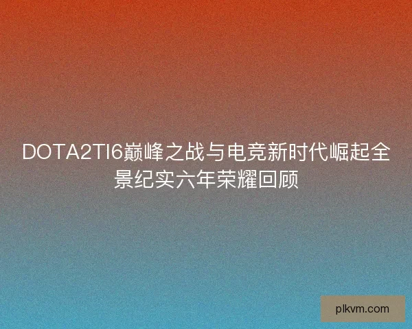DOTA2TI6巅峰之战与电竞新时代崛起全景纪实六年荣耀回顾