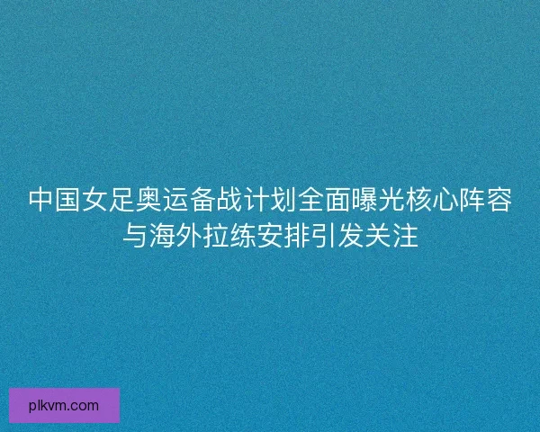 中国女足奥运备战计划全面曝光核心阵容与海外拉练安排引发关注