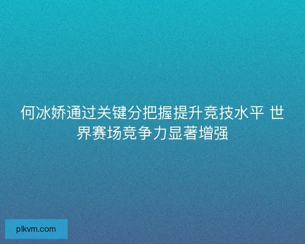 何冰娇通过关键分把握提升竞技水平 世界赛场竞争力显著增强