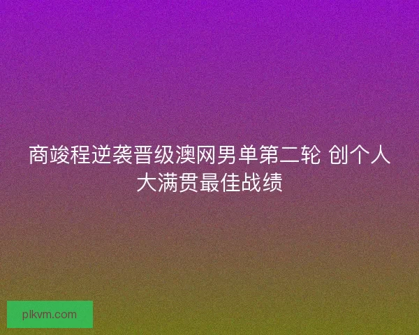 商竣程逆袭晋级澳网男单第二轮 创个人大满贯最佳战绩
