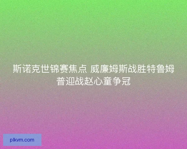 斯诺克世锦赛焦点 威廉姆斯战胜特鲁姆普迎战赵心童争冠