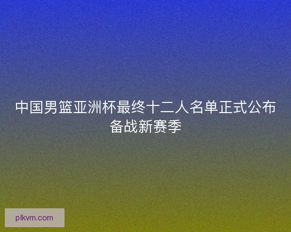 中国男篮亚洲杯最终十二人名单正式公布备战新赛季
