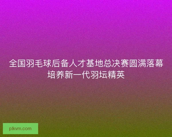 全国羽毛球后备人才基地总决赛圆满落幕培养新一代羽坛精英