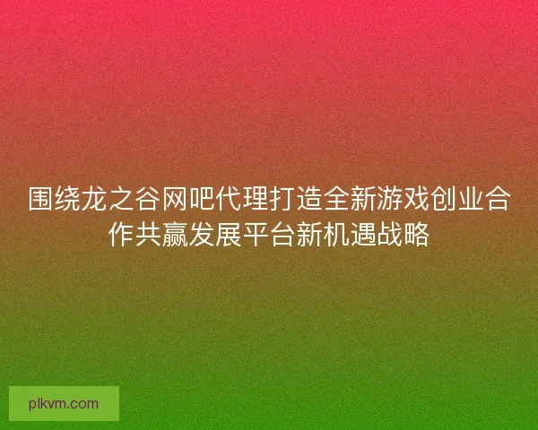 围绕龙之谷网吧代理打造全新游戏创业合作共赢发展平台新机遇战略