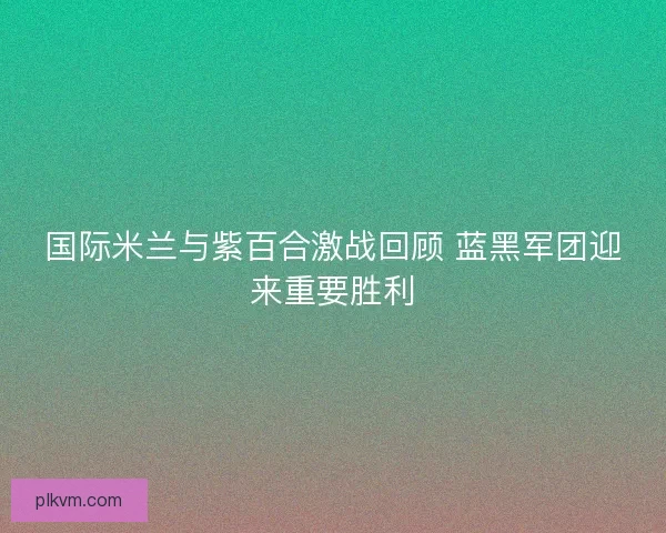 国际米兰与紫百合激战回顾 蓝黑军团迎来重要胜利