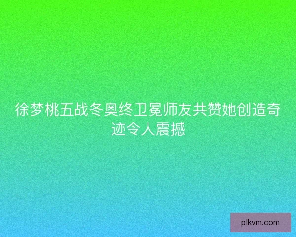 徐梦桃五战冬奥终卫冕师友共赞她创造奇迹令人震撼